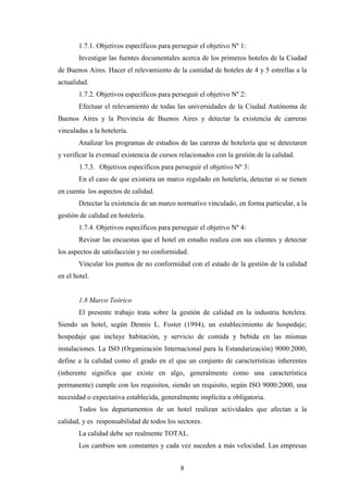 8
1.7.1. Objetivos específicos para perseguir el objetivo Nº 1:
Investigar las fuentes documentales acerca de los primeros hoteles de la Ciudad
de Buenos Aires. Hacer el relevamiento de la cantidad de hoteles de 4 y 5 estrellas a la
actualidad.
1.7.2. Objetivos específicos para perseguir el objetivo Nº 2:
Efectuar el relevamiento de todas las universidades de la Ciudad Autónoma de
Buenos Aires y la Provincia de Buenos Aires y detectar la existencia de carreras
vinculadas a la hotelería.
Analizar los programas de estudios de las careras de hotelería que se detectaren
y verificar la eventual existencia de cursos relacionados con la gestión de la calidad.
1.7.3. Objetivos específicos para perseguir el objetivo Nº 3:
En el caso de que existiera un marco regulado en hotelería, detectar si se tienen
en cuenta los aspectos de calidad.
Detectar la existencia de un marco normativo vinculado, en forma particular, a la
gestión de calidad en hotelería.
1.7.4. Objetivos específicos para perseguir el objetivo Nº 4:
Revisar las encuestas que el hotel en estudio realiza con sus clientes y detectar
los aspectos de satisfacción y no conformidad.
Vincular los puntos de no conformidad con el estado de la gestión de la calidad
en el hotel.
1.8 Marco Teórico
El presente trabajo trata sobre la gestión de calidad en la industria hotelera.
Siendo un hotel, según Dennis L. Foster (1994), un establecimiento de hospedaje;
hospedaje que incluye habitación, y servicio de comida y bebida en las mismas
instalaciones. La ISO (Organización Internacional para la Estandarización) 9000:2000,
define a la calidad como el grado en el que un conjunto de características inherentes
(inherente significa que existe en algo, generalmente como una característica
permanente) cumple con los requisitos, siendo un requisito, según ISO 9000:2000, una
necesidad o expectativa establecida, generalmente implícita u obligatoria.
Todos los departamentos de un hotel realizan actividades que afectan a la
calidad, y es responsabilidad de todos los sectores.
La calidad debe ser realmente TOTAL.
Los cambios son constantes y cada vez suceden a más velocidad. Las empresas
 