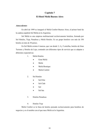 81
Capítulo 7
El Hotel Meliá Buenos Aires
Antecedentes
En abril de 1999 se inauguró el Meliá Confort Buenos Aires, el primer hotel de
la cadena española Sol Meliá en la Argentina.
Sol Meliá es una empresa multinacional exclusivamente hotelera, formada por
Sol Hoteles, Tryp, Paradisus y Meliá Hoteles. Es un grupo hotelero con más de 350
hoteles en más de 30 países.
En Sol Meliá existen 4 marcas, que van desde 3, 4 y 5 estrellas, hoteles de Gran
Turismo y Hoteles de Lujo, contando con diferentes tipos de servicio que se adaptan a
diferentes expectativas:
1. Meliá Hoteles
· Gran Meliá
· Meliá
· Meliá Boutique
· Meliá Confort
2. Sol Hoteles
· Sol Elite
· Sol Club
· Sol
· Sol Inn
3. Hoteles Paradisus
4. Hoteles Tryp
Meliá Confort es la línea de hoteles pensada exclusivamente para hombres de
negocios y es el nombre con el que nace Meliá en la Argentina.
 