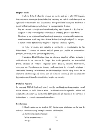 82
Progreso Inicial
El efecto de la devaluación ocurrida en nuestro país en el año 2002 impactó
directamente en una mayor demanda local de turismo y por ende la hotelería registró un
significativo crecimiento. Esta circunstancia fue oportunidad única para desarrollar e
incentivar la creación de nuevos hoteles y la reestructuración de otros.
Fue por esto que a principios del mencionado año y poco después de la devaluación
del peso, el hotel se recategorizó, cambiando su nombre y pasando a ser Meliá
Boutique, ya que se entendió que la categoría anterior no expresaba adecuadamente
sus dimensiones, servicios y comodidades. Se buscó así ampliar el perfil del huésped
e incluir, además de hombres y mujeres de negocios, a familias y grupos.
No hubo inversión, con relación a ampliación o remodelación de las
instalaciones. El cambio de nombre originó gastos por cambios de marquesinas,
papelería, amenities, batas y material publicitario.
El concepto Hotel Boutique tiene su origen en aquellos edificios antiguos y
emblemáticos de las ciudades de Europa. Son hoteles pequeños con personalidad
propia, ubicados en edificios singulares como palacios, castillos rehabilitados,
conventos, etc. Estratégicamente situados en el corazón de las principales ciudades y
capitales de Europa y Latinoamérica, los Meliá Boutique ofrecen lujo y diseño. En su
interior la alta tecnología se fusiona con un exclusivo servicio, y con una excelente
decoración, convirtiéndolos en auténticos hoteles con encanto.
Evolución Reciente
En marzo de 2005 el Hotel pasó a ser 5 estrellas cambiando su denominación, con el
nuevo nombre de Meliá Buenos Aires. Las comodidades incorporadas, además del
incremento del número de habitaciones (209) consisten en mejoras en los servicios e
instalaciones ya existentes y nuevas instalaciones.
Habitaciones
El Hotel cuenta con un total de 209 habitaciones, diseñadas con la idea de
satisfacer las necesidades y las expectativas de los huéspedes.
Las habitaciones se clasifican en:
Habitaciones estándares: 185
De Lujo: 22
 