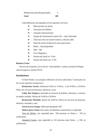 83
Habitaciones para Discapacitados: 2
Total 209
Cada habitación está equipada con los siguientes servicios:
v Baño privado con ducha
v Línea para fax Módem
v Llamadas internacionales
v Equipo de climatización central, frío – calor individual
v Televisor color con control remoto y señal de cable
v Panel de control al lado de la cama (para luces)
v Radio – reloj despertador
v Mini – Bar
v Llave Magnética
v Horario del check in: 14 Hs.
v Horario del check out: 12 Hs.
Business Center
Servicio de recepción y envío de fax / fotocopiadora / scanner, asistencia bilingüe,
salas de negocios, Internet WI-FI.
Instalaciones
El hotel brinda a sus pasajeros diferentes servicios adicionales. Cuenta para ese
fin con las siguientes instalaciones:
Restaurante Azorín: Abierto de 6.30 hs A 15.00 hs. / y de 19.00 hs. a 24.00 hs.
Ofrece los servicios de desayuno, almuerzo y cena.
Lobby Bar Góngora: destinado al consumo de bebidas, infusiones y cócteles,
en amplia variedad. Abierto de 16.00 hs a 24.00 hs
Restaurante Machado: abierto las 24.00 hs. Ofrece los servicios de desayuno,
almuerzo, merienda y cena.
García Lorca Lounge: Salón para huéspedes VIP.
Salones para eventos: Son cuatro, de diferentes características y capacidad
Tirso de Molina, con capacidad para 240 personas en fiestas y 330 en
conferencias
Alejandro Casona, cuya capacidad es 144 personas, para fiestas, y 180, en
conferencias
 