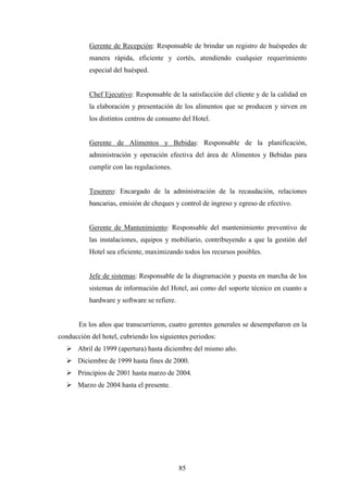 85
Gerente de Recepción: Responsable de brindar un registro de huéspedes de
manera rápida, eficiente y cortés, atendiendo cualquier requerimiento
especial del huésped.
Chef Ejecutivo: Responsable de la satisfacción del cliente y de la calidad en
la elaboración y presentación de los alimentos que se producen y sirven en
los distintos centros de consumo del Hotel.
Gerente de Alimentos y Bebidas: Responsable de la planificación,
administración y operación efectiva del área de Alimentos y Bebidas para
cumplir con las regulaciones.
Tesorero: Encargado de la administración de la recaudación, relaciones
bancarias, emisión de cheques y control de ingreso y egreso de efectivo.
Gerente de Mantenimiento: Responsable del mantenimiento preventivo de
las instalaciones, equipos y mobiliario, contribuyendo a que la gestión del
Hotel sea eficiente, maximizando todos los recursos posibles.
Jefe de sistemas: Responsable de la diagramación y puesta en marcha de los
sistemas de información del Hotel, así como del soporte técnico en cuanto a
hardware y software se refiere.
En los años que transcurrieron, cuatro gerentes generales se desempeñaron en la
conducción del hotel, cubriendo los siguientes periodos:
Ø Abril de 1999 (apertura) hasta diciembre del mismo año.
Ø Diciembre de 1999 hasta fines de 2000.
Ø Principios de 2001 hasta marzo de 2004.
Ø Marzo de 2004 hasta el presente.
 