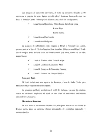 90
Con relación al transporte ferroviario, el Hotel se encuentra ubicado a 500
metros de la estación de trenes Retiro, por allí salen 3 líneas de ferrocarriles que van
hacia el norte de Capital Federal y Gran Buenos Aires, ellas son las siguientes:
ü Línea General Bartolomé Mitre: Ramal Bartolomé Mitre
Ramal Tigre
Ramal Suárez
ü Línea General San Martín
ü Línea General Belgrano
La estación de subterráneos más cercana al Hotel es General San Martín,
perteneciente a la línea C (Retiro/Constitución), ubicada a 300 metros del Hotel. Desde
allí el huésped podrá realizar todas las combinaciones que desee, dentro de las otras
cuatro líneas:
ü Línea A: Primera Junta/ Plaza de Mayo
ü Línea B: Los Incas/ Leandro N. Alem
ü Línea D: Congreso de Tucumán/ Catedral
ü Línea E: Plaza de los Virreyes/ Bolívar
Remises y Taxis
El Hotel trabaja con una agencia de Remises y otra de Radio Taxis, para
brindarles mayor seguridad a sus huéspedes.
La ubicación del hotel condiciona el perfil del huésped. La zona de catalinas
donde se encuentra emplazado el hotel, es una zona de muchísimo movimiento
administrativo, bancario.
Movimiento financiero
En esta zona se encuentran ubicados los principales bancos de la ciudad de
Buenos Aires, casas de cambio, oficinas comerciales de compañías nacionales y
multinacionales.
 