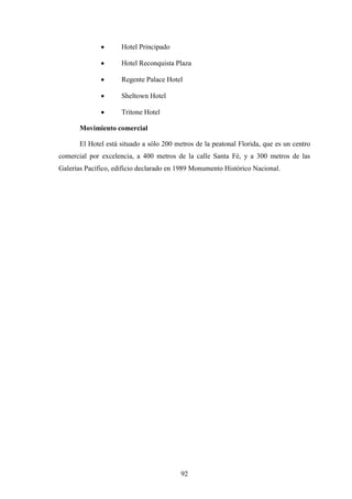92
· Hotel Principado
· Hotel Reconquista Plaza
· Regente Palace Hotel
· Sheltown Hotel
· Tritone Hotel
Movimiento comercial
El Hotel está situado a sólo 200 metros de la peatonal Florida, que es un centro
comercial por excelencia, a 400 metros de la calle Santa Fé, y a 300 metros de las
Galerías Pacífico, edificio declarado en 1989 Monumento Histórico Nacional.
 