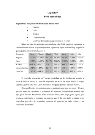 93
Capítulo 9
Perfil del huésped
Segmento de huéspedes del Hotel Meliá Buenos Aires
· Negocio
· Ocio
· Walk in
· Complimentary
· Uso Casa (Empleados que pernoctan en el hotel)
Sobre una base de ocupación nunca inferior a los 3.000 pasajeros mensuales, a
continuación se indican en porcentajes estos segmentos, según estadísticas y un gráfico
que se podrán observar en el Anexo 1
Segmento Enero Febrero Marzo Abril Mayo Junio Julio
Negocio 38,09% 41,28 % 61,72% 68,79% 63,25% 71,51% 56,20%
Ocio 59,41% 56,65 % 36,47% 30,23% 35,10% 26,81% 41,67%
Walk in 0,03 % 0 % 0 % 0,09 % 0,49 % 0,48 % 1,22 %
Complimentary 1,41 % 1,23 % 1,24 % 0,90 % 1,16 % 1,16 % 0,84 %
Uso Casa 1,60 % 0,84 % 0,57 % 0,02 % 0 % 0,05 % 0,06 %
El promedio general de los 7 meses, nos indica que los hombres de negocio, a
pesar de haberse pasado a 5 estrellas ampliando sus servicios, sigue siendo el mayor
segmento, con un total del 57,26%. El total de huéspedes por ocio tiene un 40,91%.
Observando estos porcentajes queda en evidencia que tanto en enero y febrero
que son meses de vacaciones el porcentaje del segmento de negocio es bastante más
bajo que el de ocio. Al contrario de los meses de marzo, abril, mayo, junio y julio, que
es mucho más fuerte el segmento de negocio que el de ocio. Julio se ajusta a los
promedios generales de ocupación, aumenta el segmento de ocio debido a las
vacaciones de invierno.
 