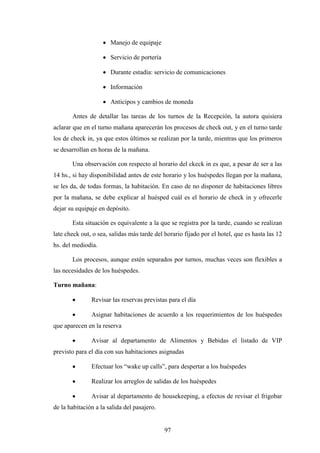97
· Manejo de equipaje
· Servicio de portería
· Durante estadía: servicio de comunicaciones
· Información
· Anticipos y cambios de moneda
Antes de detallar las tareas de los turnos de la Recepción, la autora quisiera
aclarar que en el turno mañana aparecerán los procesos de check out, y en el turno tarde
los de check in, ya que estos últimos se realizan por la tarde, mientras que los primeros
se desarrollan en horas de la mañana.
Una observación con respecto al horario del ckeck in es que, a pesar de ser a las
14 hs., si hay disponibilidad antes de este horario y los huéspedes llegan por la mañana,
se les da, de todas formas, la habitación. En caso de no disponer de habitaciones libres
por la mañana, se debe explicar al huésped cuál es el horario de check in y ofrecerle
dejar su equipaje en depósito.
Esta situación es equivalente a la que se registra por la tarde, cuando se realizan
late check out, o sea, salidas más tarde del horario fijado por el hotel, que es hasta las 12
hs. del mediodía.
Los procesos, aunque estén separados por turnos, muchas veces son flexibles a
las necesidades de los huéspedes.
Turno mañana:
· Revisar las reservas previstas para el día
· Asignar habitaciones de acuerdo a los requerimientos de los huéspedes
que aparecen en la reserva
· Avisar al departamento de Alimentos y Bebidas el listado de VIP
previsto para el día con sus habitaciones asignadas
· Efectuar los “wake up calls”, para despertar a los huéspedes
· Realizar los arreglos de salidas de los huéspedes
· Avisar al departamento de housekeeping, a efectos de revisar el frigobar
de la habitación a la salida del pasajero.
 