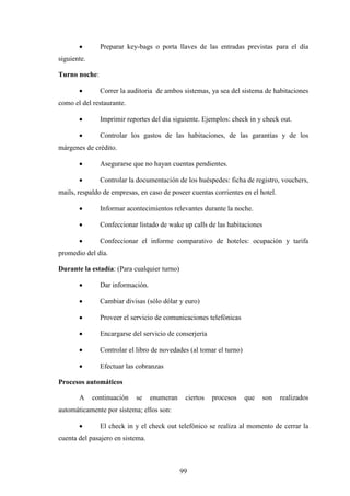 99
· Preparar key-bags o porta llaves de las entradas previstas para el día
siguiente.
Turno noche:
· Correr la auditoria de ambos sistemas, ya sea del sistema de habitaciones
como el del restaurante.
· Imprimir reportes del día siguiente. Ejemplos: check in y check out.
· Controlar los gastos de las habitaciones, de las garantías y de los
márgenes de crédito.
· Asegurarse que no hayan cuentas pendientes.
· Controlar la documentación de los huéspedes: ficha de registro, vouchers,
mails, respaldo de empresas, en caso de poseer cuentas corrientes en el hotel.
· Informar acontecimientos relevantes durante la noche.
· Confeccionar listado de wake up calls de las habitaciones
· Confeccionar el informe comparativo de hoteles: ocupación y tarifa
promedio del día.
Durante la estadía: (Para cualquier turno)
· Dar información.
· Cambiar divisas (sólo dólar y euro)
· Proveer el servicio de comunicaciones telefónicas
· Encargarse del servicio de conserjería
· Controlar el libro de novedades (al tomar el turno)
· Efectuar las cobranzas
Procesos automáticos
A continuación se enumeran ciertos procesos que son realizados
automáticamente por sistema; ellos son:
· El check in y el check out telefónico se realiza al momento de cerrar la
cuenta del pasajero en sistema.
 