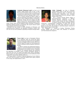 BIOGRAPHIES
Atchukatla Mahammad suhail was born in Al-
lagadda, Andhra Pradesh, India on July, 27,1994.
He received the Bachelors degree in electronics and
communication engineering from Jawaharlal Nehru
Technological University, Kakinada, India, in 2015.
He is currently pursuing his Master’s degree in
electrical engineering with emphasis on telecommu-
nication systems at Blekinge Institute of Technology,
Karlskrona, Sweden. He will complete his M.S.
degree in the year 2017. He had attended the Mobile
making workshop held at National Institute of Tech-
nology, Tiruchi, India. He had completed summer internship on OpenStack
deployment Blekinge Institute of Technology. His research interests include
cloud computing and System Networking.
Mr.Suhail has been member of IETE (Institution of Electronics and
Telecommunication Engineers) and OpenStack Foundation member since
2015. He was one of the contributer to OpenStack Foundation through Github.
Nayyar Iqbal was born in Rawalpindi, Pakistan
on 17 September 1986. He received B.E degree
in Telecommunication Engineering from Foundation
University, Islamabad, Pakistan in June 2009. He is
currently doing M.Sc degree in Telecommunication
systems at Blekinge Tekniska Hogskola, Karlskrona,
Sweden.
In 2009, he designed and implemented frequency
synthesizer system at Foundation University Institute
of Management and Computer Sciences, Islamabad,
Pakistan. He researched, planned and coordinated
the upgradation of Exchange system at WASA, Rawalpindi, Pakistan in
2010. From 2011-2013, he worked with Subhan Estate Agency, Rawalpindi,
Pakistan. He has also taken professional training of several certiﬁcations which
include PHP web developer, MCSE, CCNA e.t.c
Mr. Nayyar Iqbal is a member of Pakistan Engineering Council, Pakistan
since 2010. He got Excellency Award from Subhan Estate Agency, Pakistan
for his design and implementation in 2013.
Akhila Chatlapalle was born in Kakinada,
Andhra Pradesh, India, in 1995. She received her
Bachelors engineering degree in Electronics and
Communications Engineering from Jawaharlal
Nehru Technological University, Kakinada, Andhra
Pradesh, India in 2015.
She is currently pursuing Masters degree in
Telecommunications engineering at Blekinge
Tekniska Hogskola, Karlskrona, Sweden. Her
research interest includes the future developments
in Internet, Software deﬁned networking, Network
architectures , Communications, Virtualisation. In August 2015, She did
a project on Content Delivery over SDN under supervision of Dr.Leela
Kumari. In June 2016, She attended an Internship program conducted by
Bharat Sanchar Nigam Limited, India.
Ms. Chatlapalle is a member in Leading Technology Training
Provider, GEEKS LAB and in IETE (The Institution of Electronics
and Telecommunication Engineers).
 