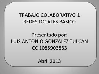 TRABAJO COLABORATIVO 1
   REDES LOCALES BASICO

        Presentado por:
LUIS ANTONIO GONZALEZ TULCAN
        CC 1085903883

         Abril 2013
 