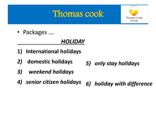 • Packages ….
HOLIDAY
1) International holidays
2) domestic holidays
3) weekend holidays
4) senior citizen holidays
5) only stay holidays
6) holiday with difference
Thomas cook
 