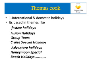 • 1-International & domestic holidays
• Its based in themes like
festive holidays
Fusion Holidays
Group Tours
Cruise Special Holidays
Adventure holidays
Honeymoon Special
Beach Holidays …………
Thomas cook
 