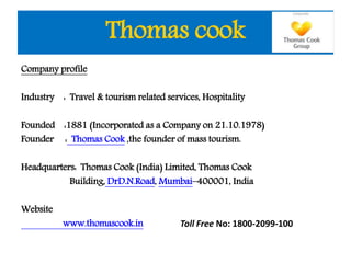 Thomas cook
Company profile
Industry : Travel & tourism related services, Hospitality
Founded :1881 (Incorporated as a Company on 21.10.1978)
Founder : Thomas Cook ,the founder of mass tourism.
Headquarters: Thomas Cook (India) Limited, Thomas Cook
Building, DrD.N.Road, Mumbai–400001, India
Website
www.thomascook.in Toll Free No: 1800-2099-100
 