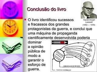 Conclusão do livro O livro identificou sucessos e fracassos dos grandes  protagonistas da guerra, e conclui que uma máquina de propaganda cientificamente desenvolvida poderia dominar a opinião  pública de  modo a  garantir o  esforço de guerra. Harold Dwight Lasswell  (1902 — 1978)   