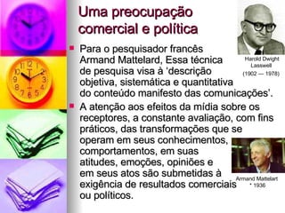 Uma preocupação  comercial e política Para o pesquisador francês  Armand Mattelard, Essa técnica  de pesquisa visa à ‘descrição  objetiva, sistemática e quantitativa  do conteúdo manifesto das comunicações’.  A atenção aos efeitos da mídia sobre os receptores, a constante avaliação, com fins práticos, das transformações que se  operam em seus conhecimentos,  comportamentos, em suas  atitudes, emoções, opiniões e  em seus atos são submetidas à  exigência de resultados comerciais  ou políticos. Armand Mattelart  * 1936 Harold Dwight Lasswell  (1902 — 1978)   