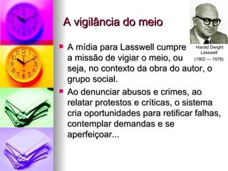 A vigilância do meio A mídia para Lasswell cumpre a missão de vigiar o meio, ou  seja, no contexto da obra do autor, o grupo social. Ao denunciar abusos e crimes, ao relatar protestos e críticas, o sistema cria oportunidades para retificar falhas, contemplar demandas e se aperfeiçoar... Harold Dwight Lasswell  (1902 — 1978)   