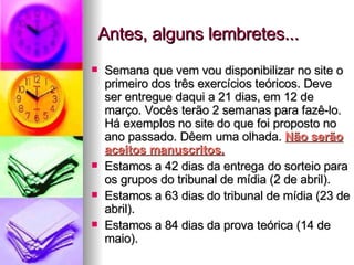 Antes, alguns lembretes... Semana que vem vou disponibilizar no site o primeiro dos três exercícios teóricos. Deve ser entregue daqui a 21 dias, em 12 de março. Vocês terão 2 semanas para fazê-lo. Há exemplos no site do que foi proposto no ano passado. Dêem uma olhada.  Não serão aceitos manuscritos. Estamos a 42 dias da entrega do sorteio para os grupos do tribunal de mídia (2 de abril). Estamos a 63 dias do tribunal de mídia (23 de abril). Estamos a 84 dias da prova teórica (14 de maio). 