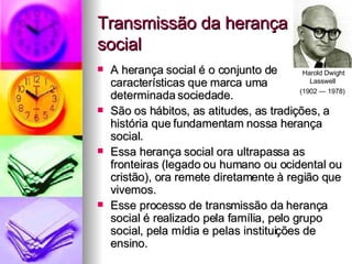 Transmissão da herança social A herança social é o conjunto de características que marca uma determinada sociedade. São os hábitos, as atitudes, as tradições, a história que fundamentam nossa herança social. Essa herança social ora ultrapassa as fronteiras (legado ou humano ou ocidental ou cristão), ora remete diretamente à região que vivemos. Esse processo de transmissão da herança social é realizado pela família, pelo grupo social, pela mídia e pelas instituições de ensino. Harold Dwight Lasswell  (1902 — 1978)   