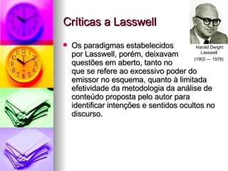 Críticas a Lasswell Os paradigmas estabelecidos  por Lasswell, porém, deixavam  questões em aberto, tanto no  que se refere ao excessivo poder do emissor no esquema, quanto à limitada efetividade da metodologia da análise de conteúdo proposta pelo autor para identificar intenções e sentidos ocultos no discurso. Harold Dwight Lasswell  (1902 — 1978)   