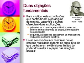 Duas objeções  fundamentais Para explicar estas conclusões  que contradiziam o paradigma  dominante, Lazarfeld e outros  ofereciam duas explicações:  primeiro, se a mensagem midiática entra em conflito com as normas do grupo, a mensagem será rejeitada;  segundo, as pessoas consomem as mensagens midiáticas de forma seletiva.  Estas conclusões iam estimular outros estudos realizados durante os anos 40 e 50 que punham em evidência os limites do poder dos mídia e o papel das relações sociais” Harold Dwight Lasswell  (1902 — 1978)   