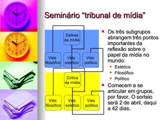 Seminário “tribunal de mídia” Os três subgrupos abrangem três pontos importantes da reflexão sobre o papel da mídia no mundo: Estético Filosófico Político Comecem a se articular em grupos, por favor. O sorteio será 2 de abril, daqui a 42 dias. Defesa  da mídia Viés  filosófico Viés  estético Viés  político Crítica da mídia Viés  filosófico Viés  estético Viés  político 