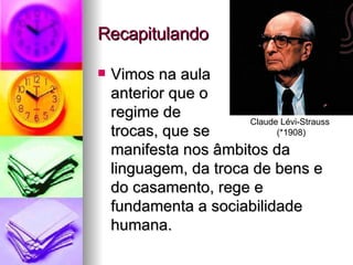 Recapitulando Vimos na aula  anterior que o  regime de  trocas, que se  manifesta nos âmbitos da linguagem, da troca de bens e do casamento, rege e fundamenta a sociabilidade humana.  Claude Lévi-Strauss  (*1908) 