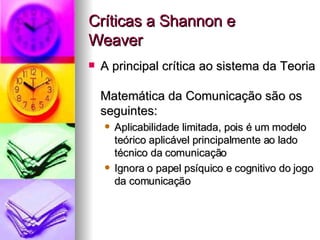 Críticas a Shannon e  Weaver A principal crítica ao sistema da Teoria  Matemática da Comunicação são os seguintes:  Aplicabilidade limitada, pois é um modelo teórico aplicável principalmente ao lado técnico da comunicação Ignora o papel psíquico e cognitivo do jogo da comunicação 