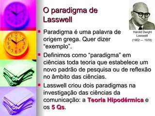 O paradigma de  Lasswell Paradigma é uma palavra de origem grega. Quer dizer  “exemplo”.  Definimos como “paradigma” em ciências toda teoria que estabelece um novo padrão de pesquisa ou de reflexão no âmbito das ciências. Lasswell criou dois paradigmas na investigação das ciências da comunicação: a  Teoria Hipodérmica  e os  5 Qs . Harold Dwight Lasswell  (1902 — 1978)   