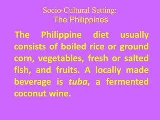 Socio-Cultural Setting:
The Philippines
The Philippine diet usually
consists of boiled rice or ground
corn, vegetables, fresh or salted
fish, and fruits. A locally made
beverage is tuba, a fermented
coconut wine.
 