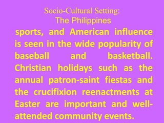 Socio-Cultural Setting:
The Philippines
sports, and American influence
is seen in the wide popularity of
baseball and basketball.
Christian holidays such as the
annual patron-saint fiestas and
the crucifixion reenactments at
Easter are important and well-
attended community events.
 