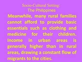 Socio-Cultural Setting:
The Philippines
Meanwhile, many rural families
cannot afford to provide basic
essentials such as clothing and
medicine for their children.
Income in urban areas is
generally higher than in rural
areas, drawing a constant flow of
migrants to the cities.
 