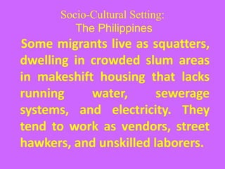 Socio-Cultural Setting:
The Philippines
Some migrants live as squatters,
dwelling in crowded slum areas
in makeshift housing that lacks
running water, sewerage
systems, and electricity. They
tend to work as vendors, street
hawkers, and unskilled laborers.
 