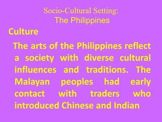 Socio-Cultural Setting:
The Philippines
Culture
The arts of the Philippines reflect
a society with diverse cultural
influences and traditions. The
Malayan peoples had early
contact with traders who
introduced Chinese and Indian
 