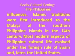 Socio-Cultural Setting:
The Philippines
influences. Islamic traditions
were first introduced to the
Malays of the southern
Philippine Islands in the 14th
century. Most modern aspects of
Philippine cultural life evolved
under the foreign rule of Spain
and, later, the United States.
 
