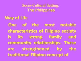 Socio-Cultural Setting:
The Philippines
Way of Life
One of the most notable
characteristics of Filipino society
is its strong family and
community relationships. These
are strengthened by the
traditional Filipino concept of
 