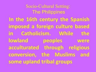 Socio-Cultural Setting:
The Philippines
In the 16th century the Spanish
imposed a foreign culture based
in Catholicism. While the
lowland peoples were
acculturated through religious
conversion, the Muslims and
some upland tribal groups
 