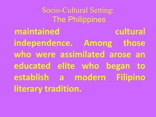 Socio-Cultural Setting:
The Philippines
maintained cultural
independence. Among those
who were assimilated arose an
educated elite who began to
establish a modern Filipino
literary tradition.
 