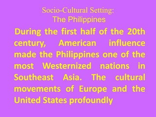 Socio-Cultural Setting:
The Philippines
During the first half of the 20th
century, American influence
made the Philippines one of the
most Westernized nations in
Southeast Asia. The cultural
movements of Europe and the
United States profoundly
 