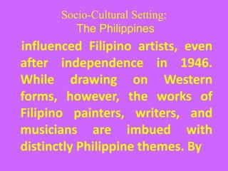 Socio-Cultural Setting:
The Philippines
influenced Filipino artists, even
after independence in 1946.
While drawing on Western
forms, however, the works of
Filipino painters, writers, and
musicians are imbued with
distinctly Philippine themes. By
 