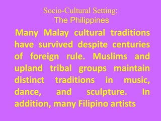 Socio-Cultural Setting:
The Philippines
Many Malay cultural traditions
have survived despite centuries
of foreign rule. Muslims and
upland tribal groups maintain
distinct traditions in music,
dance, and sculpture. In
addition, many Filipino artists
 