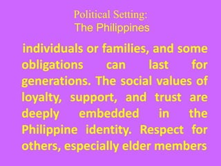 Political Setting:
The Philippines
individuals or families, and some
obligations can last for
generations. The social values of
loyalty, support, and trust are
deeply embedded in the
Philippine identity. Respect for
others, especially elder members
 