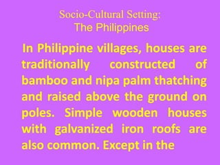 Socio-Cultural Setting:
The Philippines
In Philippine villages, houses are
traditionally constructed of
bamboo and nipa palm thatching
and raised above the ground on
poles. Simple wooden houses
with galvanized iron roofs are
also common. Except in the
 