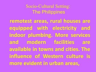 Socio-Cultural Setting:
The Philippines
remotest areas, rural houses are
equipped with electricity and
indoor plumbing. More services
and modern facilities are
available in towns and cities. The
influence of Western culture is
more evident in urban areas,
 