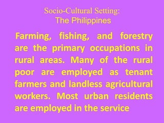 Socio-Cultural Setting:
The Philippines
Farming, fishing, and forestry
are the primary occupations in
rural areas. Many of the rural
poor are employed as tenant
farmers and landless agricultural
workers. Most urban residents
are employed in the service
 