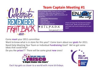 Team Captain Meeting #1
                                Pick up Silpada Raffle Tickets to sell as a Team 
                                Fundraiser.  Also, order your Silpada at the 
                                meeting or book a party!  100% of proceeds will 
                                benefit RFL.
                                    Independent Representative
                                    Tricia Wright
                                    (469) 826‐3564                             Check out Enjoy the City Discount Coupon 
                                                                                             j y       y             p
                                    laughter65@gmail.com
                                    l h        @      il                       books to sell.  Books are $20 and $10 of 
                                                                             each book sold counts towards you or your 
                                                                             team!  




Come meet your 2011 committee 
Want to know what is in store for this year?  Come learn about our goals for 2011.
Want to know what is in store for this year? Come learn about our goals for 2011
Need Help Meeting Your Team or Individual Fundraising Goal?  We’ve got some 
ideas that could help!  
Do you like prizes??  There will be some great new ones!
 