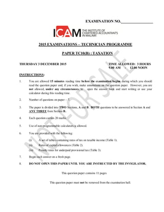 EXAMINATION NO._________________
2015 EXAMINATIONS – TECHNICIAN PROGRAMME
PAPER TC10(B) : TAXATION
THURSDAY 3 DECEMBER 2015 TIME ALLOWED: 3 HOURS
9.00 AM - 12.00 NOON
INSTRUCTIONS:
1. You are allowed 15 minutes reading time before the examination begins during which you should
read the question paper and, if you wish, make annotations on the question paper. However, you are
not allowed, under any circumstances, to open the answer book and start writing or use your
calculator during this reading time.
2. Number of questions on paper – 7.
3. The paper is divided into TWO Sections, A and B. BOTH questions to be answered in Section A and
ANY THREE from Section B.
4. Each question carries 20 marks.
5. Use of non-programmable calculators is allowed.
6. You are provided with the following:
(i) A set of tables containing rates of tax on taxable income (Table 1).
(ii) Rates of capital allowances (Table 2).
(iii) Penalty rates for underpaid provisional tax (Table 3).
7. Begin each answer on a fresh page.
8. DO NOT OPEN THIS PAPER UNTIL YOU ARE INSTRUCTED BY THE INVIGILATOR.
This question paper contains 11 pages
This question paper must not be removed from the examination hall.
 