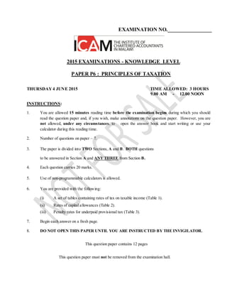 EXAMINATION NO._________________
2015 EXAMINATIONS - KNOWLEDGE LEVEL
PAPER P6 : PRINCIPLES OF TAXATION
THURSDAY 4 JUNE 2015 TIME ALLOWED: 3 HOURS
9.00 AM - 12.00 NOON
INSTRUCTIONS:
1. You are allowed 15 minutes reading time before the examination begins during which you should
read the question paper and, if you wish, make annotations on the question paper. However, you are
not allowed, under any circumstances, to open the answer book and start writing or use your
calculator during this reading time.
2. Number of questions on paper – 7.
3. The paper is divided into TWO Sections, A and B. BOTH questions
to be answered in Section A and ANY THREE from Section B.
4. Each question carries 20 marks.
5. Use of non-programmable calculators is allowed.
6. You are provided with the following:
(i) A set of tables containing rates of tax on taxable income (Table 1).
(ii) Rates of capital allowances (Table 2).
(iii) Penalty rates for underpaid provisional tax (Table 3).
7. Begin each answer on a fresh page.
8. DO NOT OPEN THIS PAPER UNTIL YOU ARE INSTRUCTED BY THE INVIGILATOR.
This question paper contains 12 pages
This question paper must not be removed from the examination hall.
 