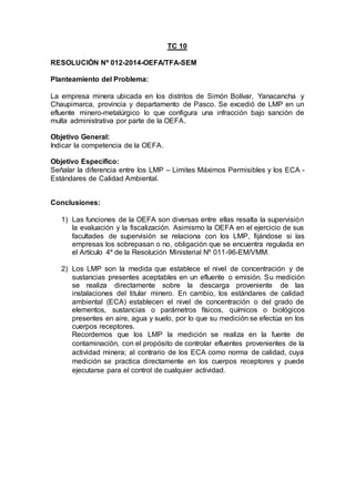 TC 10
RESOLUCIÓN Nº 012-2014-OEFA/TFA-SEM
Planteamiento del Problema:
La empresa minera ubicada en los distritos de Simón Bolívar, Yanacancha y
Chaupimarca, provincia y departamento de Pasco. Se excedió de LMP en un
efluente minero-metalúrgico lo que configura una infracción bajo sanción de
multa administrativa por parte de la OEFA.
Objetivo General:
Indicar la competencia de la OEFA.
Objetivo Específico:
Señalar la diferencia entre los LMP – Limites Máximos Permisibles y los ECA -
Estándares de Calidad Ambiental.
Conclusiones:
1) Las funciones de la OEFA son diversas entre ellas resalta la supervisión
la evaluación y la fiscalización. Asimismo la OEFA en el ejercicio de sus
facultades de supervisión se relaciona con los LMP, fijándose si las
empresas los sobrepasan o no, obligación que se encuentra regulada en
el Artículo 4º de la Resolución Ministerial Nº 011-96-EM/VMM.
2) Los LMP son la medida que establece el nivel de concentración y de
sustancias presentes aceptables en un efluente o emisión. Su medición
se realiza directamente sobre la descarga proveniente de las
instalaciones del titular minero. En cambio, los estándares de calidad
ambiental (ECA) establecen el nivel de concentración o del grado de
elementos, sustancias o parámetros físicos, químicos o biológicos
presentes en aire, agua y suelo, por lo que su medición se efectúa en los
cuerpos receptores.
Recordemos que los LMP la medición se realiza en la fuente de
contaminación, con el propósito de controlar efluentes provenientes de la
actividad minera; al contrario de los ECA como norma de calidad, cuya
medición se practica directamente en los cuerpos receptores y puede
ejecutarse para el control de cualquier actividad.
 