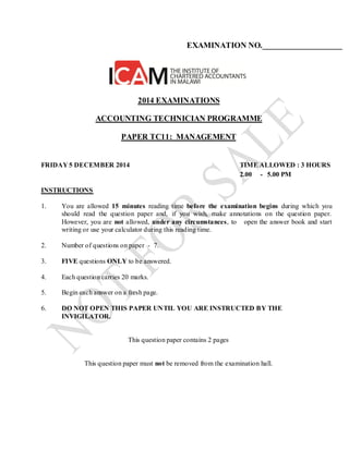 EXAMINATION NO.____________________
2014 EXAMINATIONS
ACCOUNTING TECHNICIAN PROGRAMME
PAPER TC11: MANAGEMENT
FRIDAY 5 DECEMBER 2014 TIME ALLOWED : 3 HOURS
2.00 - 5.00 PM
INSTRUCTIONS
1. You are allowed 15 minutes reading time before the examination begins during which you
should read the question paper and, if you wish, make annotations on the question paper.
However, you are not allowed, under any circumstances, to open the answer book and start
writing or use your calculator during this reading time.
2. Number of questions on paper - 7.
3. FIVE questions ONLY to be answered.
4. Each question carries 20 marks.
5. Begin each answer on a fresh page.
6. DO NOT OPEN THIS PAPER UNTIL YOU ARE INSTRUCTED BY THE
INVIGILATOR.
This question paper contains 2 pages
This question paper must not be removed from the examination hall.
 