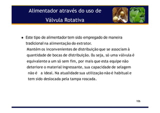 Alimentador através do uso de
Válvula Rotativa
106
Este tipo de alimentador tem sido empregado de maneira
tradicional na alimentação do extrator.
Mantém os inconvenientes de distribuição que se associam à
quantidade de bocas de distribuição. 0u seja, só uma válvula é
equivalente a um só sem fim, por mais que esta equipe não
deteriore o material ingressante, sua capacidade de selagem
não é a ideal. Na atualidade sua utilização não é habitual e
tem sido deslocada pela tampa roscada.
 