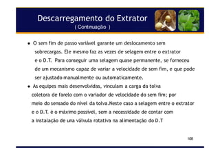 Descarregamento do Extrator
( Continuação )
108
O sem fim de passo variável garante um deslocamento sem
sobrecargas. Ele mesmo faz as vezes de selagem entre o extrator
e o D.T. Para conseguir uma selagem quase permanente, se forneceu
de um mecanismo capaz de variar a velocidade de sem fim, e que pode
ser ajustado manualmente ou automaticamente.
As equipes mais desenvolvidas, vinculam a carga da tolva
coletora de farelo com o variador de velocidade do sem fim; por
meio do sensado do nível da tolva.Neste caso a selagem entre o extrator
e o D.T. é o máximo possível, sem a necessidade de contar com
a instalação de una válvula rotativa na alimentação do D.T
 