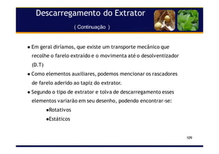 Descarregamento do Extrator
( Continuação )
109
Em geral diríamos, que existe um transporte mecânico que
recolhe o farelo extraído e o movimenta até o desolventizador
(D.T)
Como elementos auxiliares, podemos mencionar os rascadores
de farelo aderido ao tapiz do extrator.
Segundo o tipo de extrator e tolva de descarregamento esses
elementos variarão em seu desenho, podendo encontrar-se:
Rotativos
Estáticos
 